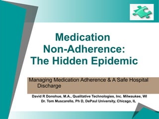 Medication  Non-Adherence: The Hidden Epidemic Managing Medication Adherence & A Safe Hospital  Discharge   David R Donohue, M.A., Qualitative Technologies, Inc. Milwaukee, WI Dr. Tom Muscarello, Ph D, DePaul University, Chicago, IL  