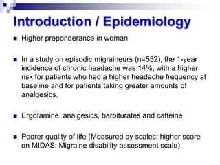 Introduction / Epidemiology


Higher preponderance in woman



In a study on episodic migraineurs (n=532), the 1-year
incidence of chronic headache was 14%, with a higher
risk for patients who had a higher headache frequency at
baseline and for patients taking greater amounts of
analgesics.



Ergotamine, analgesics, barbiturates and caffeine



Poorer quality of life (Measured by scales: higher score
on MIDAS: Migraine disability assessment scale)

 