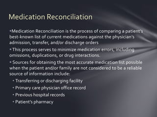 Medication Reconciliation
Medication Reconciliation is the process of comparing a patient’s
best-known list of current medications against the physician’s
admission, transfer, and/or discharge orders
 This process serves to minimize medication errors, including
omissions, duplications, or drug interactions.
 Sources for obtaining the most accurate medication list possible
when the patient and/or family are not considered to be a reliable
source of information include:
  • Transferring or discharging facility
  • Primary care physician office record
  • Previous hospital records
  • Patient’s pharmacy
 