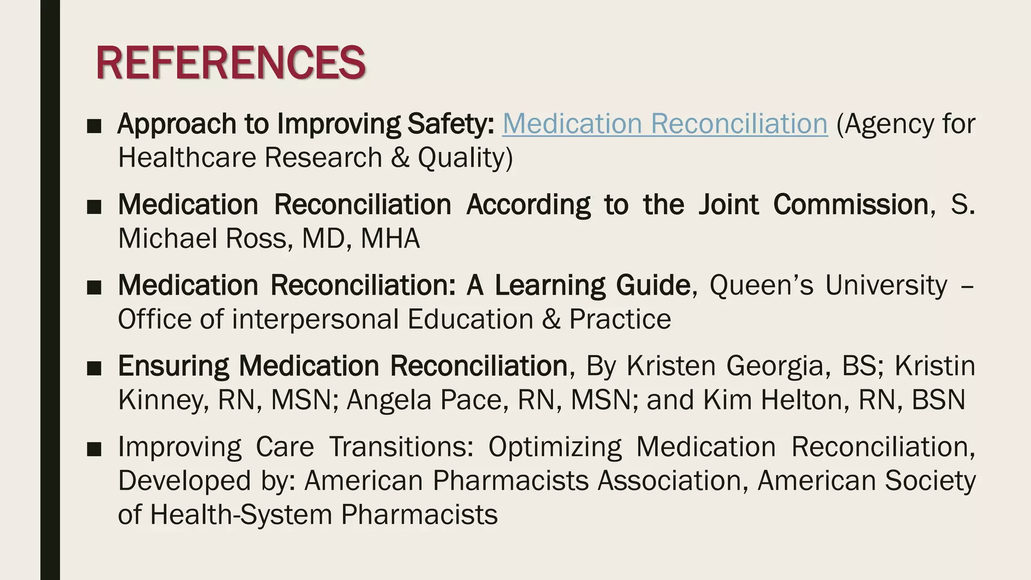 REFERENCES
■ Approach to Improving Safety: Medication Reconciliation (Agency for
Healthcare Research & Quality)
■ Medication Reconciliation According to the Joint Commission, S.
Michael Ross, MD, MHA
■ Medication Reconciliation: A Learning Guide, Queen’s University –
Office of interpersonal Education & Practice
■ Ensuring Medication Reconciliation, By Kristen Georgia, BS; Kristin
Kinney, RN, MSN; Angela Pace, RN, MSN; and Kim Helton, RN, BSN
■ Improving Care Transitions: Optimizing Medication Reconciliation,
Developed by: American Pharmacists Association, American Society
of Health-System Pharmacists
 