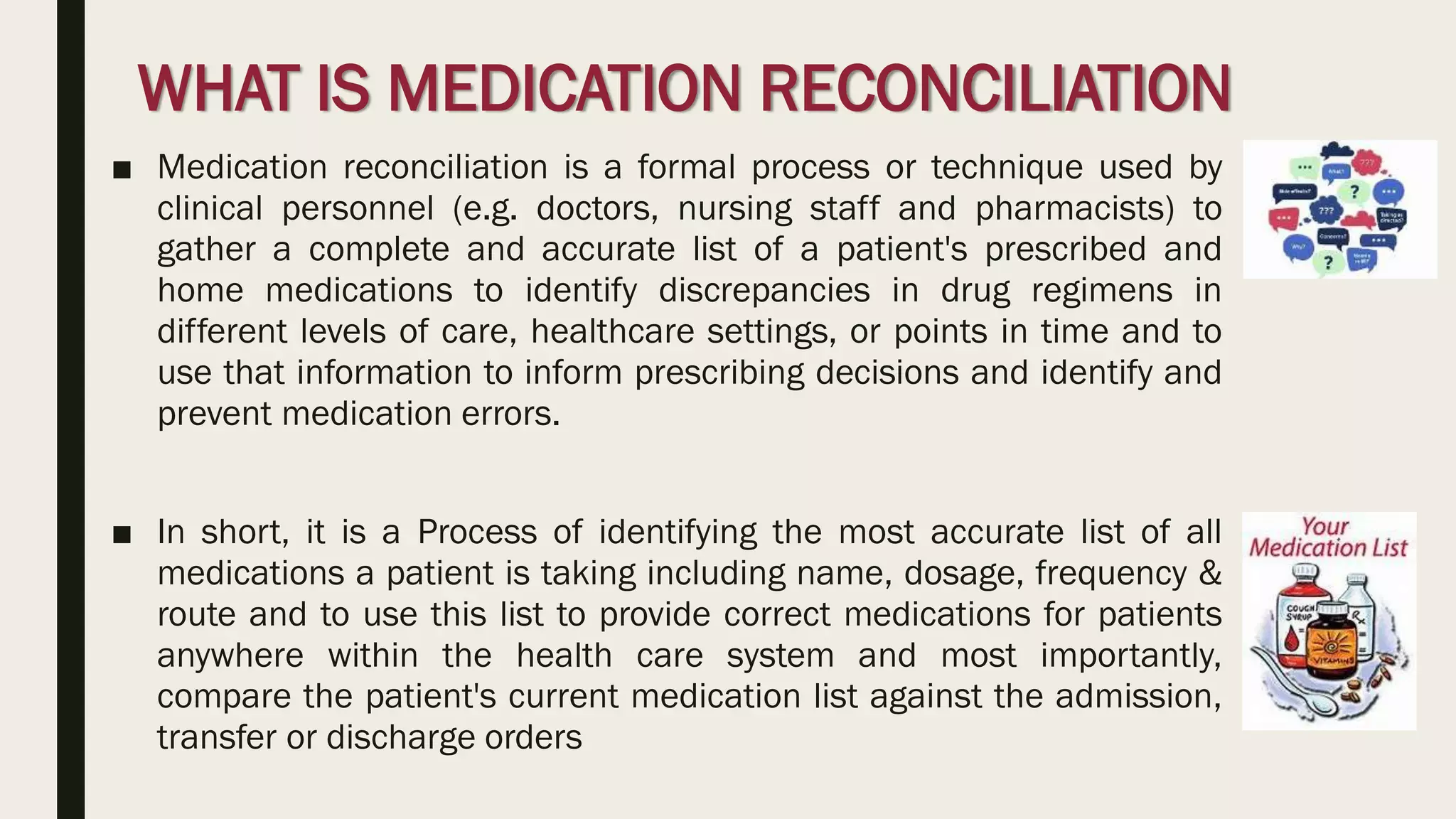 WHAT IS MEDICATION RECONCILIATION
■ Medication reconciliation is a formal process or technique used by
clinical personnel (e.g. doctors, nursing staff and pharmacists) to
gather a complete and accurate list of a patient's prescribed and
home medications to identify discrepancies in drug regimens in
different levels of care, healthcare settings, or points in time and to
use that information to inform prescribing decisions and identify and
prevent medication errors.
■ In short, it is a Process of identifying the most accurate list of all
medications a patient is taking including name, dosage, frequency &
route and to use this list to provide correct medications for patients
anywhere within the health care system and most importantly,
compare the patient's current medication list against the admission,
transfer or discharge orders
 