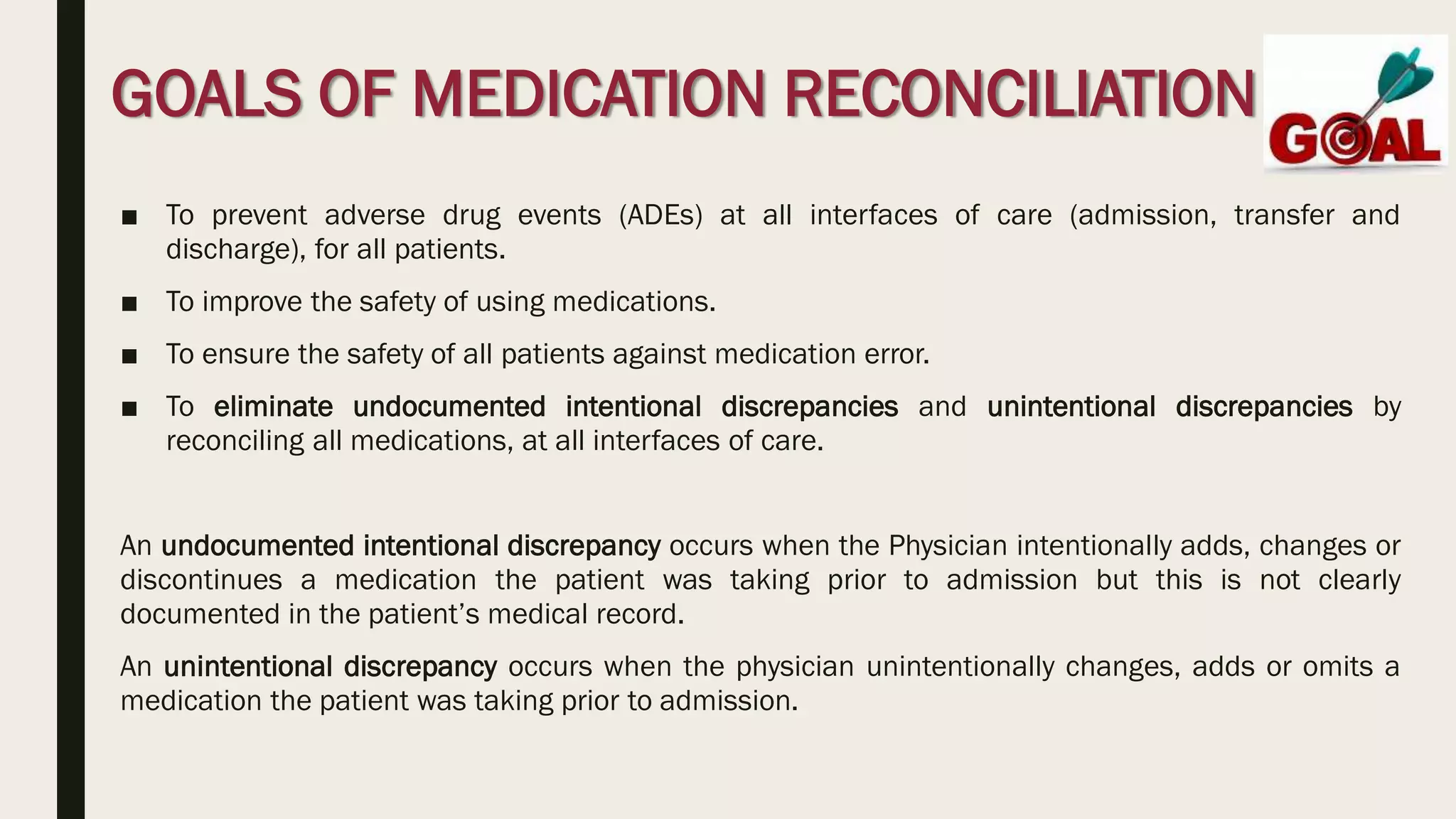 GOALS OF MEDICATION RECONCILIATION
■ To prevent adverse drug events (ADEs) at all interfaces of care (admission, transfer and
discharge), for all patients.
■ To improve the safety of using medications.
■ To ensure the safety of all patients against medication error.
■ To eliminate undocumented intentional discrepancies and unintentional discrepancies by
reconciling all medications, at all interfaces of care.
An undocumented intentional discrepancy occurs when the Physician intentionally adds, changes or
discontinues a medication the patient was taking prior to admission but this is not clearly
documented in the patient’s medical record.
An unintentional discrepancy occurs when the physician unintentionally changes, adds or omits a
medication the patient was taking prior to admission.
 