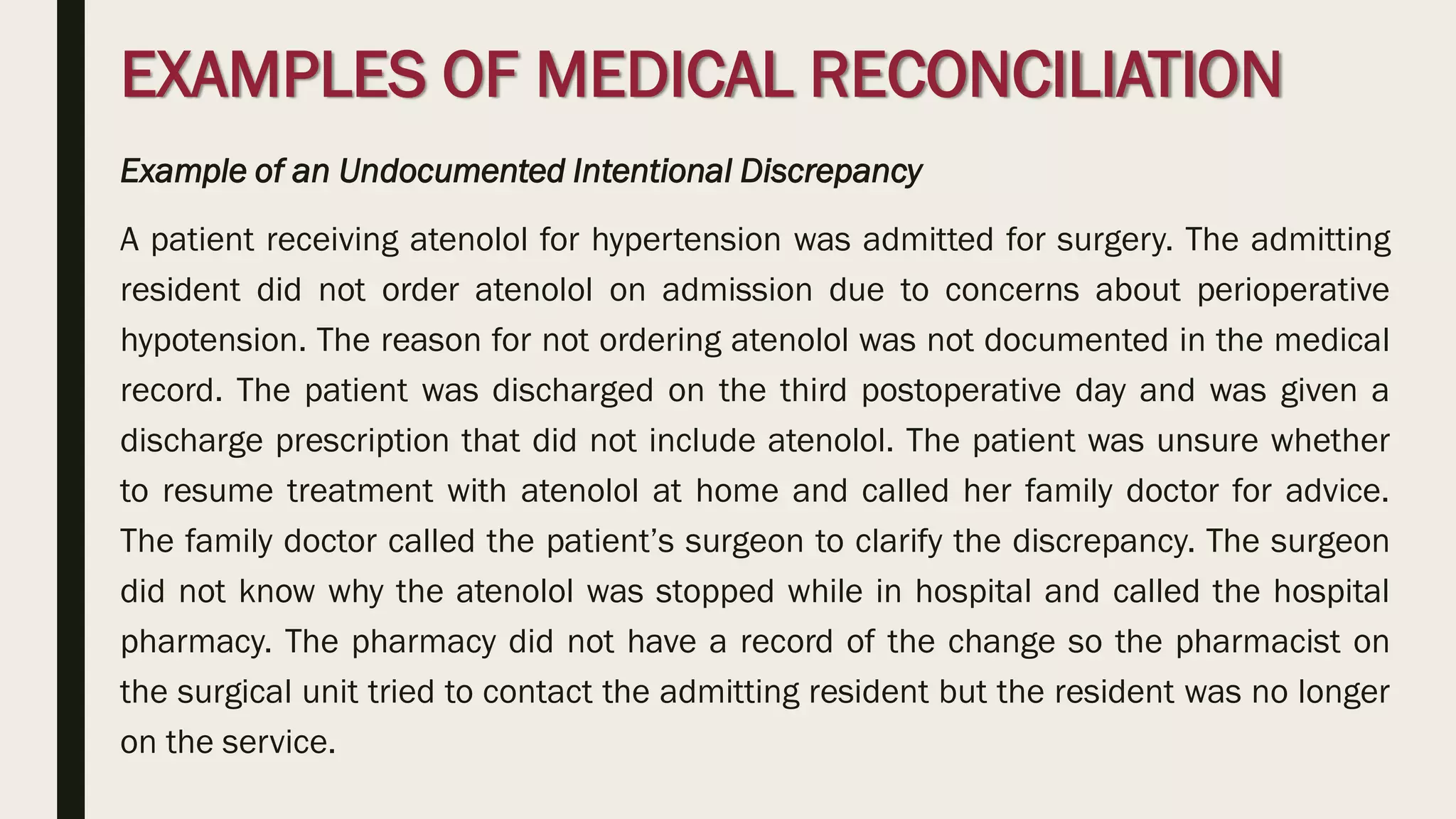 EXAMPLES OF MEDICAL RECONCILIATION
Example of an Undocumented Intentional Discrepancy
A patient receiving atenolol for hypertension was admitted for surgery. The admitting
resident did not order atenolol on admission due to concerns about perioperative
hypotension. The reason for not ordering atenolol was not documented in the medical
record. The patient was discharged on the third postoperative day and was given a
discharge prescription that did not include atenolol. The patient was unsure whether
to resume treatment with atenolol at home and called her family doctor for advice.
The family doctor called the patient’s surgeon to clarify the discrepancy. The surgeon
did not know why the atenolol was stopped while in hospital and called the hospital
pharmacy. The pharmacy did not have a record of the change so the pharmacist on
the surgical unit tried to contact the admitting resident but the resident was no longer
on the service.
 