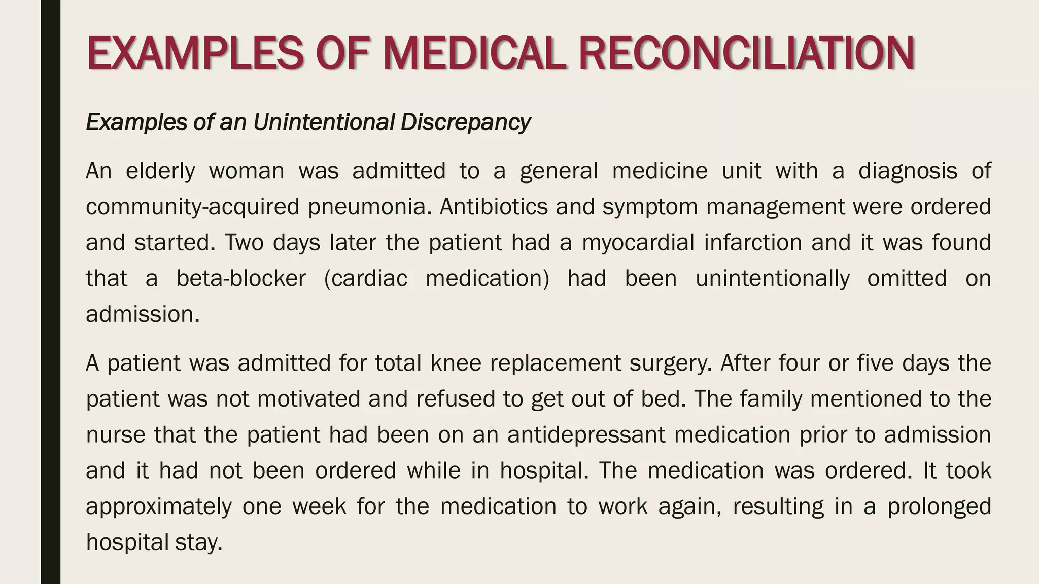 EXAMPLES OF MEDICAL RECONCILIATION
Examples of an Unintentional Discrepancy
An elderly woman was admitted to a general medicine unit with a diagnosis of
community-acquired pneumonia. Antibiotics and symptom management were ordered
and started. Two days later the patient had a myocardial infarction and it was found
that a beta-blocker (cardiac medication) had been unintentionally omitted on
admission.
A patient was admitted for total knee replacement surgery. After four or five days the
patient was not motivated and refused to get out of bed. The family mentioned to the
nurse that the patient had been on an antidepressant medication prior to admission
and it had not been ordered while in hospital. The medication was ordered. It took
approximately one week for the medication to work again, resulting in a prolonged
hospital stay.
 