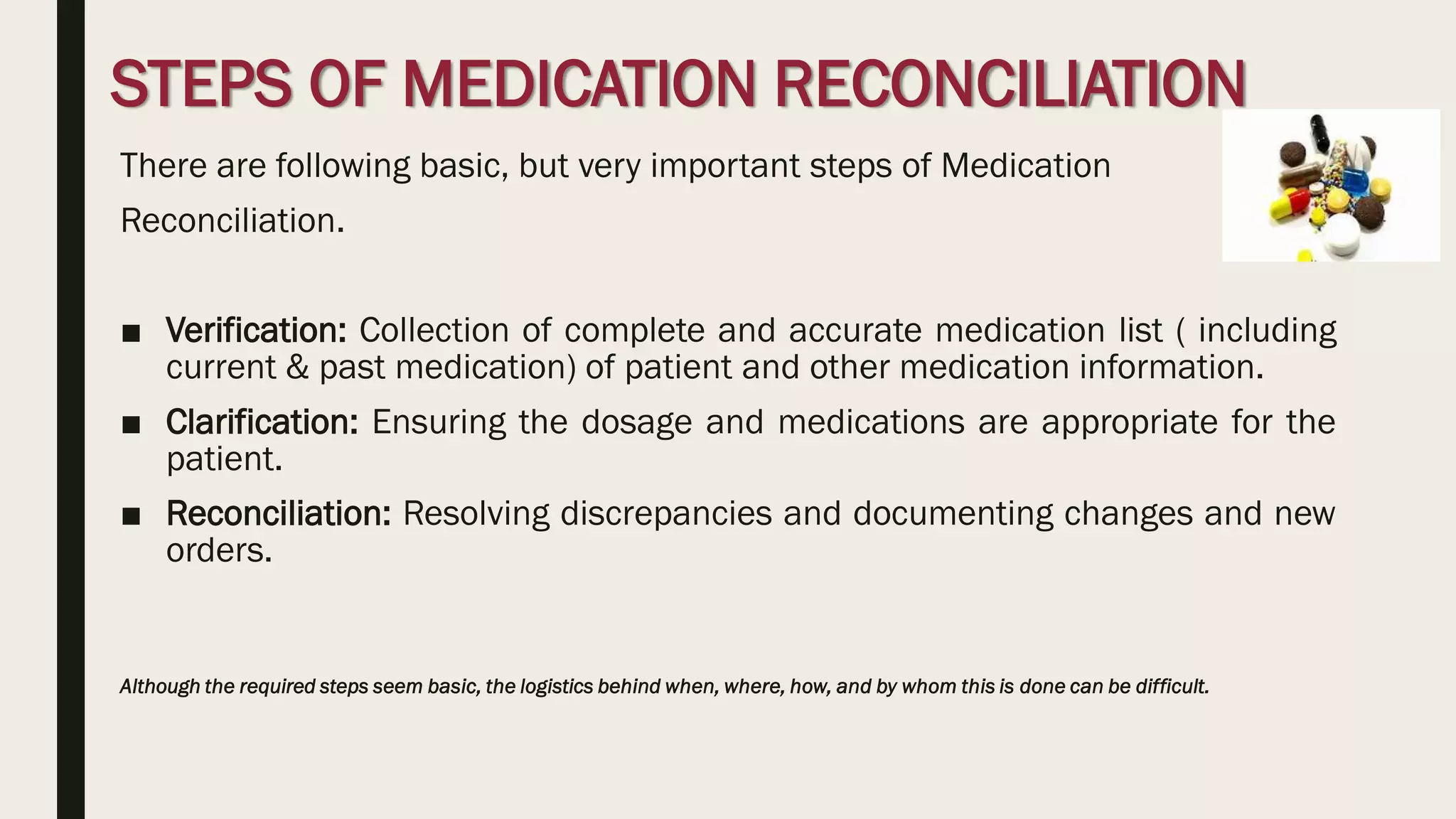 STEPS OF MEDICATION RECONCILIATION
There are following basic, but very important steps of Medication
Reconciliation.
■ Verification: Collection of complete and accurate medication list ( including
current & past medication) of patient and other medication information.
■ Clarification: Ensuring the dosage and medications are appropriate for the
patient.
■ Reconciliation: Resolving discrepancies and documenting changes and new
orders.
Although the required steps seem basic, the logistics behind when, where, how, and by whom this is done can be difficult.
 