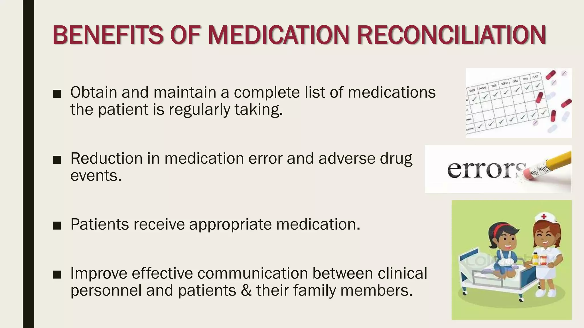 BENEFITS OF MEDICATION RECONCILIATION
■ Obtain and maintain a complete list of medications
the patient is regularly taking.
■ Reduction in medication error and adverse drug
events.
■ Patients receive appropriate medication.
■ Improve effective communication between clinical
personnel and patients & their family members.
 