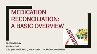 MEDICATION
RECONCILIATION:
A BASIC OVERVIEW
PRESENTED BY
ANUPAM DAS
B.Sc. (MICROBIOLOGY), MBA – HEALTHCARE MANAGEMENT
 
