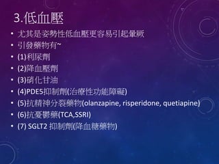 3.低血壓
• 尤其是姿勢性低血壓更容易引起暈厥
• 引發藥物有~
• (1)利尿劑
• (2)降血壓劑
• (3)硝化甘油
• (4)PDE5抑制劑(治療性功能障礙)
• (5)抗精神分裂藥物(olanzapine, risperidone, quetiapine)
• (6)抗憂鬱藥(TCA,SSRI)
• (7) SGLT2 抑制劑(降血糖藥物)
 