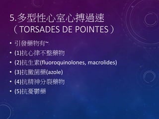 5.多型性心室心搏過速
（TORSADES DE POINTES）
• 引發藥物有~
• (1)抗心律不整藥物
• (2)抗生素(fluoroquinolones, macrolides)
• (3)抗黴菌藥(azole)
• (4)抗精神分裂藥物
• (5)抗憂鬱藥
 