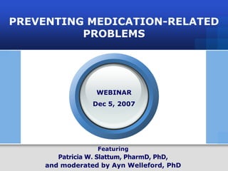 PREVENTING MEDICATION-RELATED
             PROBLEMS




                                             WEBINAR
                                            Dec 5, 2007




                                              Featuring
                              Patricia W. Slattum, PharmD, PhD,
                       and moderated by Ayn Welleford, PhD
Preventing Medication-Related Problems                 Virginia Alzheimer’s Commission AlzPossible Initiative
 