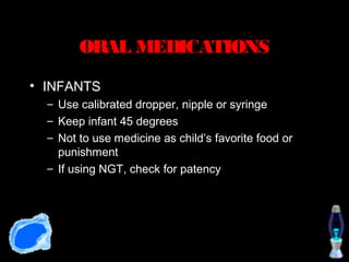 ORAL MEDICATIONS
• INFANTS
  – Use calibrated dropper, nipple or syringe
  – Keep infant 45 degrees
  – Not to use medicine as child’s favorite food or
    punishment
  – If using NGT, check for patency
 