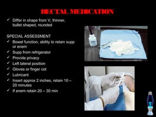 RECTAL MEDICATION
 Differ in shape from V, thinner,
  bullet shaped, rounded

SPECIAL ASSESSMENT
 Bowel function, ability to retain supp
  or enem
 Supp from refrigerator
 Provide privacy
 Left lateral position
 Gloves or finger cot
 Lubricant
 Insert approx 2 inches, retain 10 –
  20 minutes
 If enem retain 20 – 30 min
 