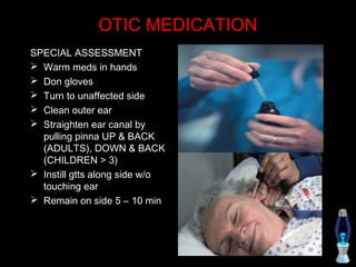 OTIC MEDICATION
SPECIAL ASSESSMENT
 Warm meds in hands
 Don gloves
 Turn to unaffected side
 Clean outer ear
 Straighten ear canal by
  pulling pinna UP & BACK
  (ADULTS), DOWN & BACK
  (CHILDREN > 3)
 Instill gtts along side w/o
  touching ear
 Remain on side 5 – 10 min
 