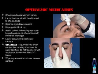 OPTHALMIC MEDICATION
 Check solution & warm in hands
 Lie on back or sit with head turned
  to affected side
 Cleanse eyelid & eyelashes
 Have patient look up
 Assist patient in keeping eye open
  by pulling down on cheekbone with
  thumb or forefinger
 Lower conjunctiva near outer
  canthus
 OINTMENT – Squeeze into lower
  conjunctiva moving from inner to
  outer canthus, do not touch eye with
  applicator, have client blink 2-3
  times
 Wipe any excess from inner to outer
  canthus
 