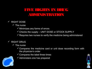 FIVE RIGHTS IN DRUG
                 ADMINISTRATION
 RIGHT DOSE
    The nurse
       Minimizes any forms of errors
       Checks the supply – UNIT DOSE or STOCK SUPPLY
       Requires two nurses to verify the medicine being administered

 RIGHT DRUG
    The nurse
       Compares the medicine card or unit dose recording form with
        the physician’s order
       Compares the label three times
       Administers one has prepared
 