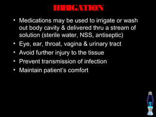 IRRIGATION
• Medications may be used to irrigate or wash
  out body cavity & delivered thru a stream of
  solution (sterile water, NSS, antiseptic)
• Eye, ear, throat, vagina & urinary tract
• Avoid further injury to the tissue
• Prevent transmission of infection
• Maintain patient’s comfort
 