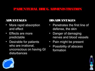 PARENTERAL DRUG ADMINISTRATION


ADVANTAGES                   DISADVANTAGES
• More rapid absorption      • Penetrates the first line of
  and effect                   defense, the skin
• Effects are more           • Danger of damaging
  predictable                  nerves and blood vessels
• Desirable for patients     • Pain might be present
  who are irrational,        • Possibility of abscess
  unconscious on having GI     formation
  disturbances
 