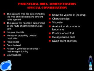 PARENTERAL DR ADMINISTRATION
                       UG
              SPECIAL CONSIDERATION
The size and type are determined by     Know the volume of the drug
the type of medication and amount
to be injected                          Characteristics
The size of the needle is determined    Viscosity
by the route of administration, size,   Anatomical structures or
age                                     landmarks
Surgical asepsis
                                        Position of comfort
No way of protecting unused
medication
                                        Ice application prior
Rotate sites                            Divert client attention
Do not mixed
Assess if you need assistance –
restraining or turning
Countercheck
 