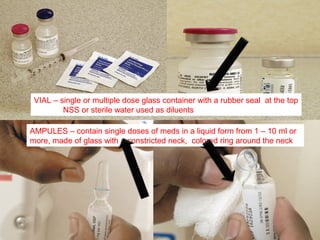 VIAL – single or multiple dose glass container with a rubber seal at the top
         NSS or sterile water used as diluents

AMPULES – contain single doses of meds in a liquid form from 1 – 10 ml or
more, made of glass with a constricted neck, colored ring around the neck
 