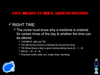 FIVE RIGHTS IN DRUG ADMINISTRATION

 RIGHT TIME
   The nurse must know why a medicine is ordered
    for certain times of the day & whether the time can
    be altered
      EXAMPLE: q8h and TID
      The q8h (every 8 hour) is intended for around the clock
      TID (three times a day) is given during waking hours (8 – 1 – 6)
      QID (8 – 12 – 4 – 6)
      Physician orders (stat, prn, single dose, standing)
 
