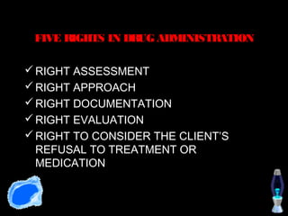 FIVE RIGHTS IN DRUG ADMINISTRATION

 RIGHT ASSESSMENT
 RIGHT APPROACH
 RIGHT DOCUMENTATION
 RIGHT EVALUATION
 RIGHT TO CONSIDER THE CLIENT’S
  REFUSAL TO TREATMENT OR
  MEDICATION
 