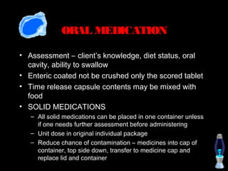 ORAL MEDICATION

• Assessment – client’s knowledge, diet status, oral
  cavity, ability to swallow
• Enteric coated not be crushed only the scored tablet
• Time release capsule contents may be mixed with
  food
• SOLID MEDICATIONS
   – All solid medications can be placed in one container unless
     if one needs further assessment before administering
   – Unit dose in original individual package
   – Reduce chance of contamination – medicines into cap of
     container, top side down, transfer to medicine cap and
     replace lid and container
 