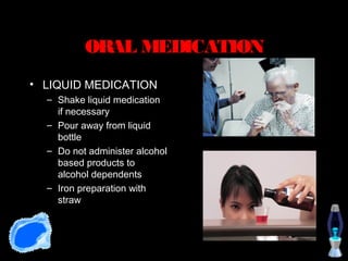 ORAL MEDICATION
• LIQUID MEDICATION
  – Shake liquid medication
    if necessary
  – Pour away from liquid
    bottle
  – Do not administer alcohol
    based products to
    alcohol dependents
  – Iron preparation with
    straw
 