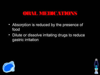 ORAL MEDICATIONS
• Absorption is reduced by the presence of
  food
• Dilute or dissolve irritating drugs to reduce
  gastric irritation
 