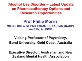Alcohol Use Disorder – Latest Update
on Pharmacotherapy Options and
Research Opportunities
Prof Philip Morris
MB BS, BSc med, PhD, FRANZCP, FAChAM (RACP),
AmBPN, AmBIME
Visiting Professor of Psychiatry,
Bond University, Gold Coast, Australia
Executive Director, Australian and New
Zealand Mental Health Association
 