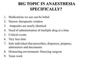 BIG TOPIC IN ANAESTHESIA
SPECIFICALLY?
1. Medications we use can be lethal
2. Narrow therapeutic window
3. Ampoules are nearly identical
4. Need of administration of multiple drug at a time
5. Critical events
6. Very less time
7. Sole individual that prescribes, dispenses, prepares,
administers and documents
8. Distracting environment: Hurrying surgeon
9. Team work
 