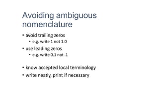 Avoiding ambiguous
nomenclature
• avoid trailing zeros
• e.g. write 1 not 1.0
• use leading zeros
• e.g. write 0.1 not .1
• know accepted local terminology
• write neatly, print if necessary
 
