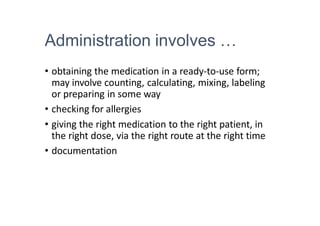 Administration involves …
• obtaining the medication in a ready-to-use form;
may involve counting, calculating, mixing, labeling
or preparing in some way
• checking for allergies
• giving the right medication to the right patient, in
the right dose, via the right route at the right time
• documentation
 