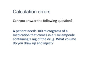 Calculation errors
Can you answer the following question?
A patient needs 300 micrograms of a
medication that comes in a 1 ml ampoule
containing 1 mg of the drug. What volume
do you draw up and inject?
 
