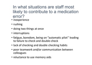 In what situations are staff most
likely to contribute to a medication
error?
• inexperience
• rushing
• doing two things at once
• interruptions
• fatigue, boredom, being on “automatic pilot” leading
to failure to check and double-check
• lack of checking and double checking habits
• poor teamwork and/or communication between
colleagues
• reluctance to use memory aids
 