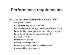 Performance requirements
What we can do to make medication use safer:
• use generic names
• tailor prescribing for each patient
• learn and practise thorough medication history taking
• know the high-risk medications and take precautions
• know the medications you prescribe well
• use memory aids
• communicate clearly
• develop checking habits
• encourage patients to be actively involved
• report and learn from errors
 