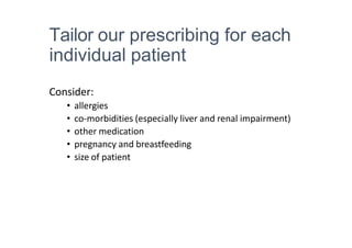 Tailor our prescribing for each
individual patient
Consider:
• allergies
• co-morbidities (especially liver and renal impairment)
• other medication
• pregnancy and breastfeeding
• size of patient
 