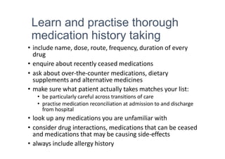 Learn and practise thorough
medication history taking
• include name, dose, route, frequency, duration of every
drug
• enquire about recently ceased medications
• ask about over-the-counter medications, dietary
supplements and alternative medicines
• make sure what patient actually takes matches your list:
• be particularly careful across transitions of care
• practise medication reconciliation at admission to and discharge
from hospital
• look up any medications you are unfamiliar with
• consider drug interactions, medications that can be ceased
and medications that may be causing side-effects
• always include allergy history
 