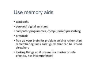Use memory aids
• textbooks
• personal digital assistant
• computer programmes, computerized prescribing
• protocols
• free up your brain for problem solving rather than
remembering facts and figures that can be stored
elsewhere
• looking things up if unsure is a marker of safe
practice, not incompetence!
 