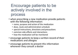 Encourage patients to be
actively involved in the
process
• when prescribing a new medication provide patients
with the following information:
• name, purpose and action of the medication
• dose, route and administration schedule
• special instructions, directions and precautions
• common side-effects and interactions
• how the medication will be monitored
• encourage patients to keep a written record of their
medications and allergies
• encourage patients to present this information
whenever they consult a doctor
 