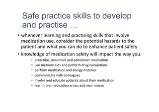 Safe practice skills to develop
and practise …
• whenever learning and practising skills that involve
medication use, consider the potential hazards to the
patient and what you can do to enhance patient safety
• knowledge of medication safety will impact the way you:
• prescribe, document and administer medication
• use memory aids and perform drug calculations
• perform medication and allergy histories
• communicate with colleagues
• involve and educate patients about their medication
• learn from medication errors and near misses
 
