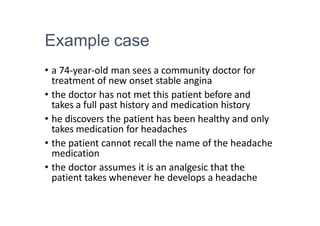 Example case
• a 74-year-old man sees a community doctor for
treatment of new onset stable angina
• the doctor has not met this patient before and
takes a full past history and medication history
• he discovers the patient has been healthy and only
takes medication for headaches
• the patient cannot recall the name of the headache
medication
• the doctor assumes it is an analgesic that the
patient takes whenever he develops a headache
 