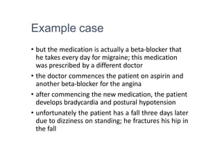 Example case
• but the medication is actually a beta-blocker that
he takes every day for migraine; this medication
was prescribed by a different doctor
• the doctor commences the patient on aspirin and
another beta-blocker for the angina
• after commencing the new medication, the patient
develops bradycardia and postural hypotension
• unfortunately the patient has a fall three days later
due to dizziness on standing; he fractures his hip in
the fall
 