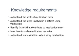 Knowledge requirements
• understand the scale of medication error
• understand the steps involved in a patient using
medication
• identify factors that contribute to medication error
• learn how to make medication use safer
• understand responsibilities when using medication
 