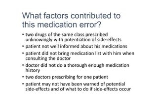 What factors contributed to
this medication error?
• two drugs of the same class prescribed
unknowingly with potentiation of side-effects
• patient not well informed about his medications
• patient did not bring medication list with him when
consulting the doctor
• doctor did not do a thorough enough medication
history
• two doctors prescribing for one patient
• patient may not have been warned of potential
side-effects and of what to do if side-effects occur
 