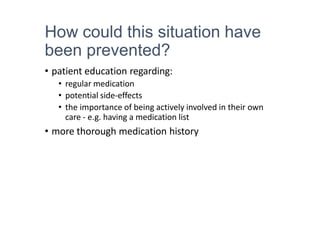 How could this situation have
been prevented?
• patient education regarding:
• regular medication
• potential side-effects
• the importance of being actively involved in their own
care - e.g. having a medication list
• more thorough medication history
 
