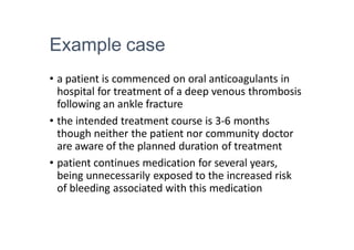 Example case
• a patient is commenced on oral anticoagulants in
hospital for treatment of a deep venous thrombosis
following an ankle fracture
• the intended treatment course is 3-6 months
though neither the patient nor community doctor
are aware of the planned duration of treatment
• patient continues medication for several years,
being unnecessarily exposed to the increased risk
of bleeding associated with this medication
 