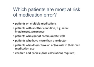 Which patients are most at risk
of medication error?
• patients on multiple medications
• patients with another condition, e.g. renal
impairment, pregnancy
• patients who cannot communicate well
• patients who have more than one doctor
• patients who do not take an active role in their own
medication use
• children and babies (dose calculations required)
 