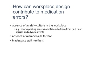 How can workplace design
contribute to medication
errors?
• absence of a safety culture in the workplace
• e.g. poor reporting systems and failure to learn from past near
misses and adverse events
• absence of memory aids for staff
• inadequate staff numbers
 