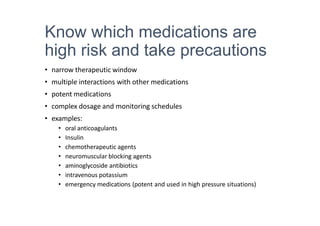 Know which medications are
high risk and take precautions
• narrow therapeutic window
• multiple interactions with other medications
• potent medications
• complex dosage and monitoring schedules
• examples:
• oral anticoagulants
• Insulin
• chemotherapeutic agents
• neuromuscular blocking agents
• aminoglycoside antibiotics
• intravenous potassium
• emergency medications (potent and used in high pressure situations)
 