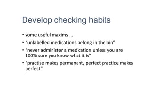 Develop checking habits
• some useful maxims …
• “unlabelled medications belong in the bin”
• “never administer a medication unless you are
100% sure you know what it is”
• “practise makes permanent, perfect practice makes
perfect”
 
